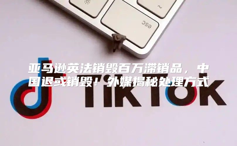 亚马逊英法销毁百万滞销品，中国退或销毁！外媒揭秘处理方式