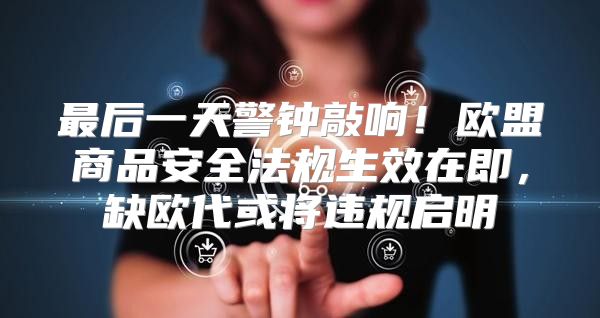 最后一天警钟敲响！欧盟商品安全法规生效在即，缺欧代或将违规启明