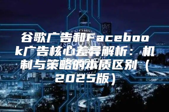 谷歌广告和Facebook广告核心差异解析：机制与策略的本质区别2025版