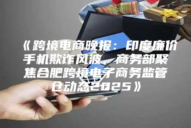 跨境电商晚报：印度廉价手机欺诈风波，商务部聚焦合肥跨境电子商务监管仓动态2025
