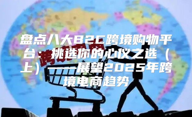 盘点八大B2C跨境购物平台：挑选你的心仪之选上——展望2025年跨境电商趋势