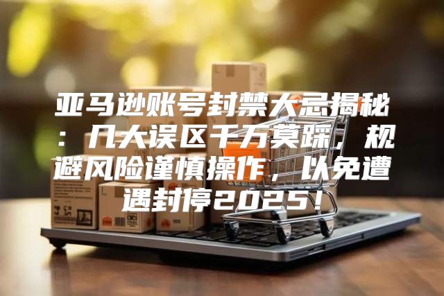 亚马逊账号封禁大忌揭秘：几大误区千万莫踩，规避风险谨慎操作，以免遭遇封停2025！