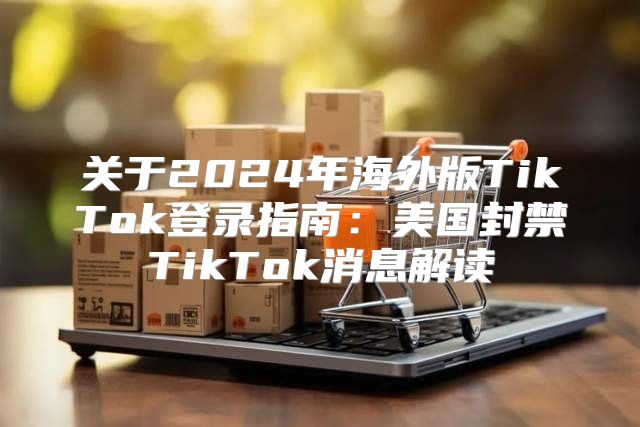 关于2025年海外版TikTok登录指南：美国封禁TikTok消息解读
