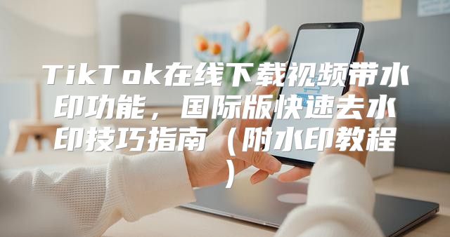 TikTok在线下载视频带水印功能，国际版快速去水印技巧指南附水印教程