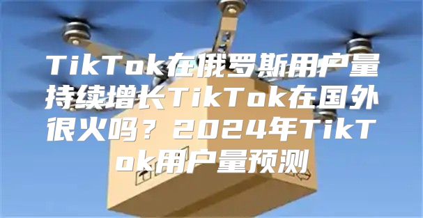 TikTok在俄罗斯用户量持续增长TikTok在国外很火吗？2025年TikTok用户量预测