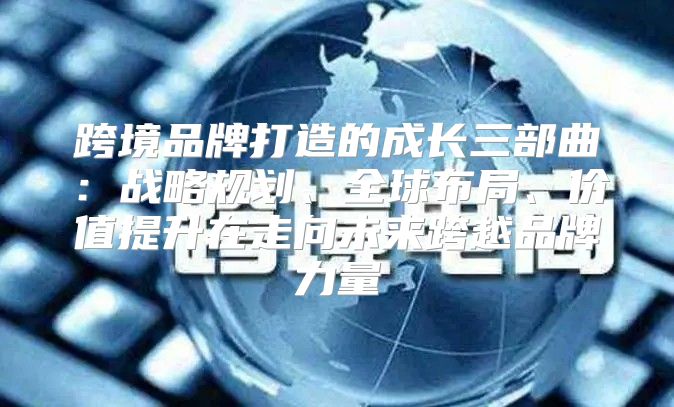跨境品牌打造的成长三部曲：战略规划、全球布局、价值提升在走向未来跨越品牌力量