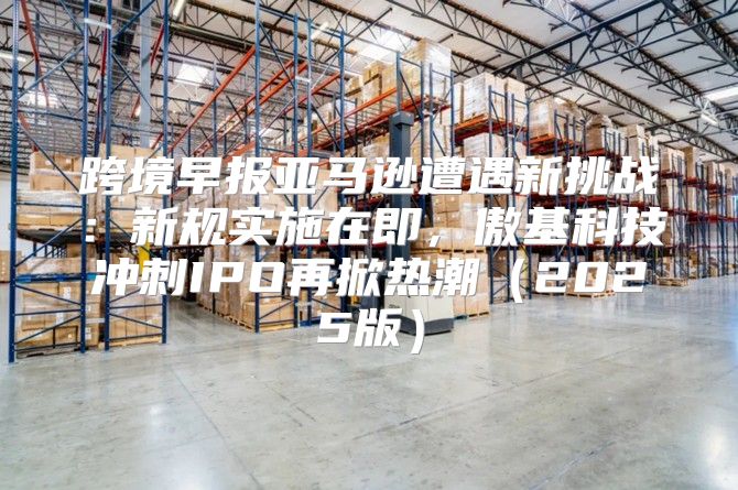 跨境早报亚马逊遭遇新挑战：新规实施在即，傲基科技冲刺IPO再掀热潮2025版