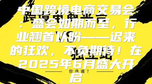 中国跨境电商交易会：盛会如期而至，行业翘首以盼——迟来的狂欢，不负期待！在2025年6月盛大开启