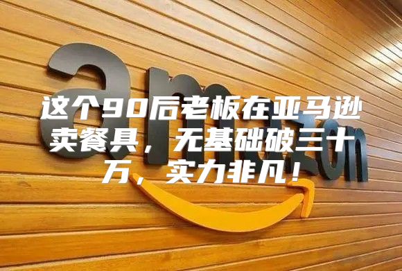 这个90后老板在亚马逊卖餐具，无基础破三十万，实力非凡！