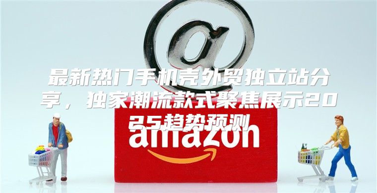 最新热门手机壳外贸独立站分享，独家潮流款式聚焦展示2025趋势预测