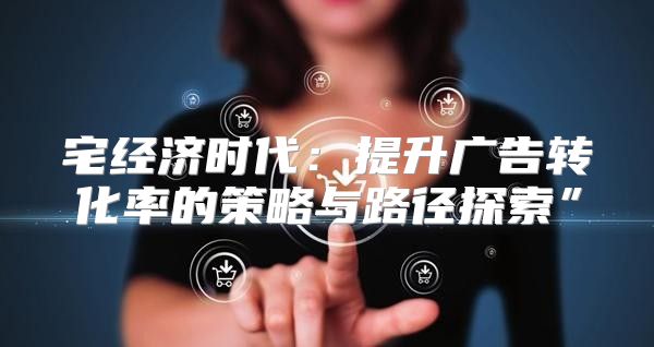 宅经济时代：提升广告转化率的策略与路径探索”