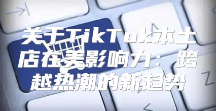 关于TikTok本土店在美影响力：跨越热潮的新趋势