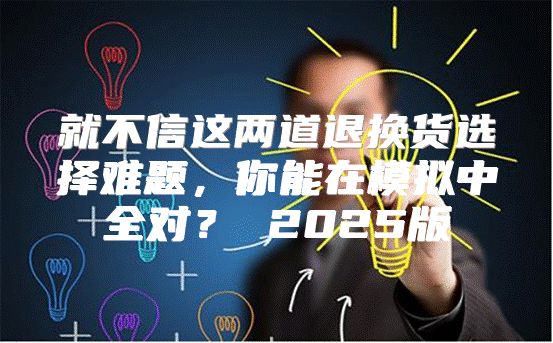 就不信这两道退换货选择难题，你能在模拟中全对？ 2025版