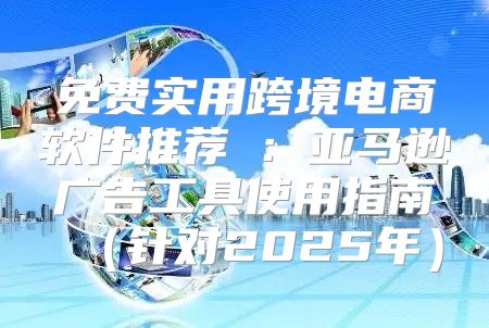 免费实用跨境电商软件推荐②：亚马逊广告工具使用指南针对2025年