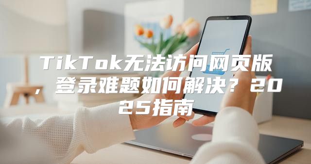 TikTok无法访问网页版，登录难题如何解决？2025指南