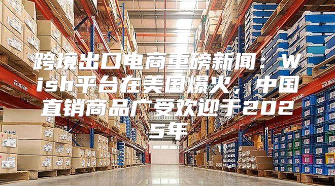 跨境出口电商重磅新闻：Wish平台在美国爆火，中国直销商品广受欢迎于2025年