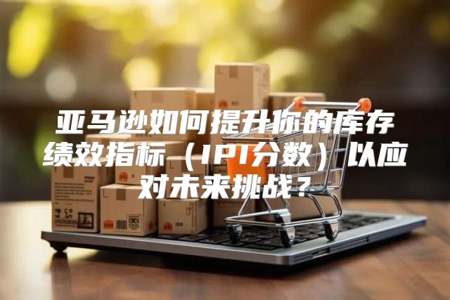 亚马逊如何提升你的库存绩效指标IPI分数以应对未来挑战？