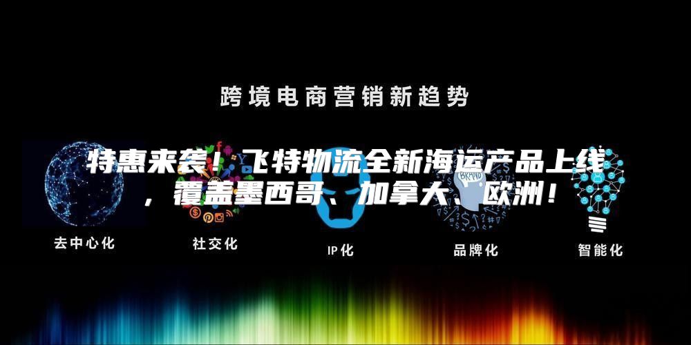 特惠来袭！飞特物流全新海运产品上线，覆盖墨西哥、加拿大、欧洲！