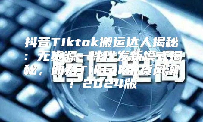 抖音Tiktok搬运达人揭秘：无货源一件代发新模式揭秘，助力Tiktok带货风潮！2025版