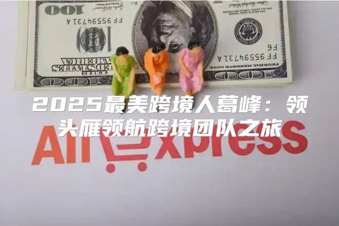 2025最美跨境人葛峰：领头雁领航跨境团队之旅