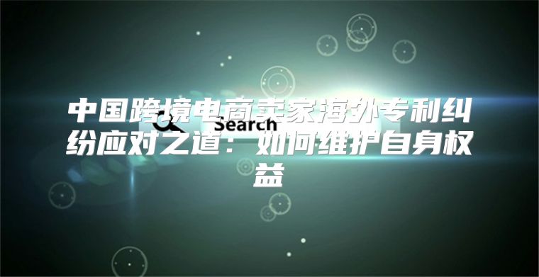 中国跨境电商卖家海外专利纠纷应对之道：如何维护自身权益