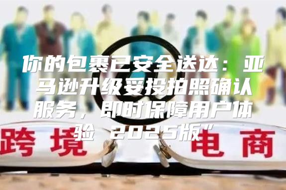 你的包裹已安全送达：亚马逊升级妥投拍照确认服务，即时保障用户体验 2025版”
