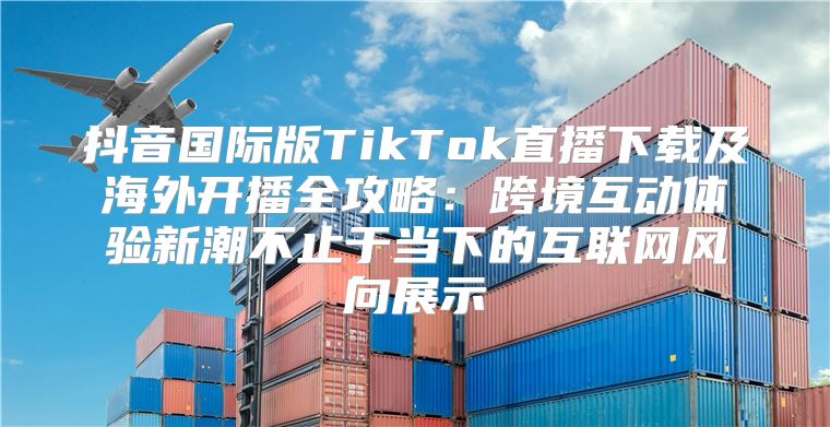 抖音国际版TikTok直播下载及海外开播全攻略：跨境互动体验新潮不止于当下的互联网风向展示