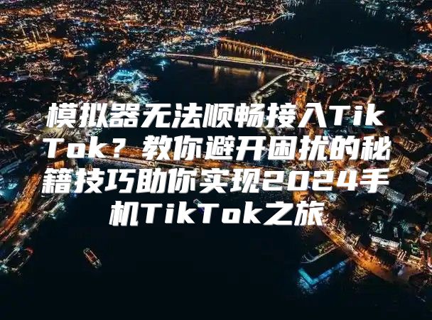 模拟器无法顺畅接入TikTok？教你避开困扰的秘籍技巧助你实现2025手机TikTok之旅
