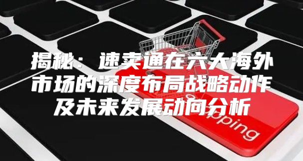 揭秘：速卖通在六大海外市场的深度布局战略动作及未来发展动向分析