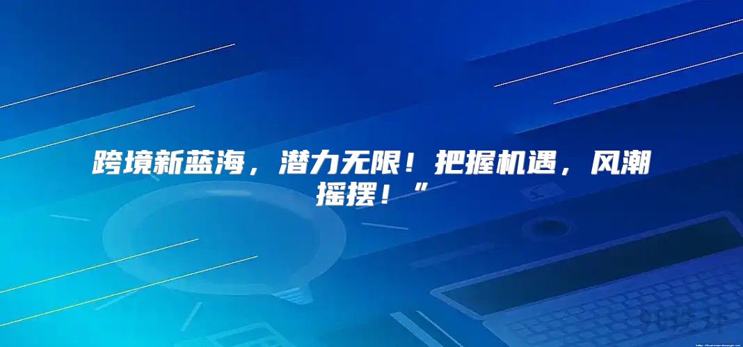 跨境新蓝海，潜力无限！把握机遇，风潮摇摆！”