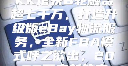 KK馆获B轮融资超七千万，打造升级版eBay物流服务，全新FBA模式呼之欲出，2025再启新篇章
