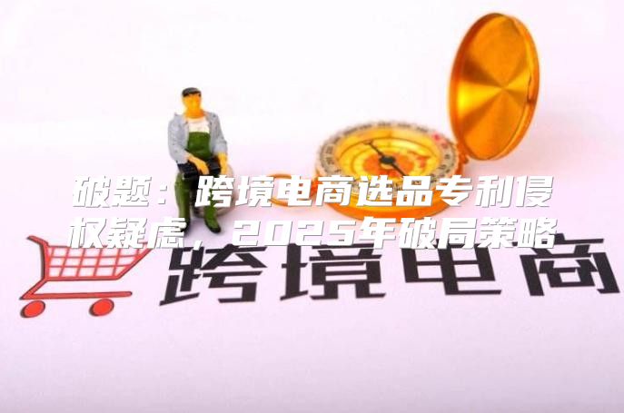 破题：跨境电商选品专利侵权疑虑，2025年破局策略