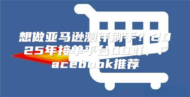 想做亚马逊测评刷手？2025年接单平台QQ群、Facebook推荐