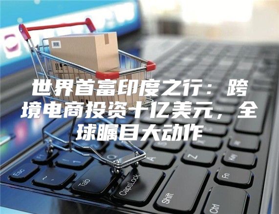 世界首富印度之行：跨境电商投资十亿美元，全球瞩目大动作