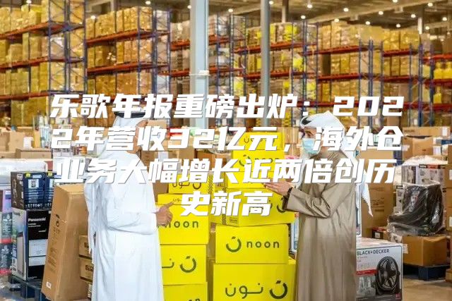 乐歌年报重磅出炉：2022年营收32亿元，海外仓业务大幅增长近两倍创历史新高