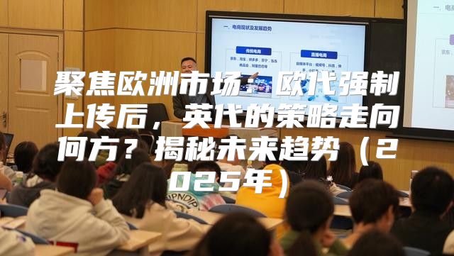 聚焦欧洲市场：欧代强制上传后，英代的策略走向何方？揭秘未来趋势2025年