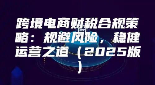 跨境电商财税合规策略：规避风险，稳健运营之道2025版