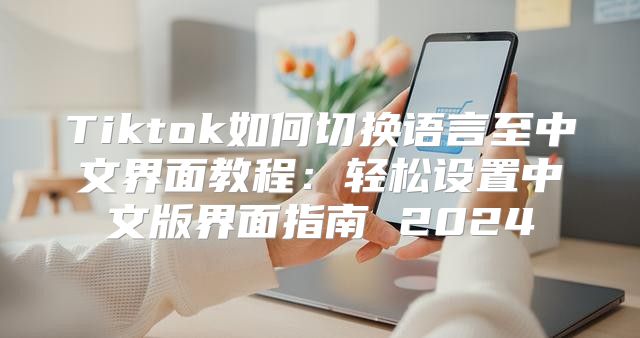 Tiktok如何切换语言至中文界面教程：轻松设置中文版界面指南 2025