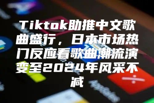 Tiktok助推中文歌曲盛行，日本市场热门反应看歌曲潮流演变至2025年风采不减
