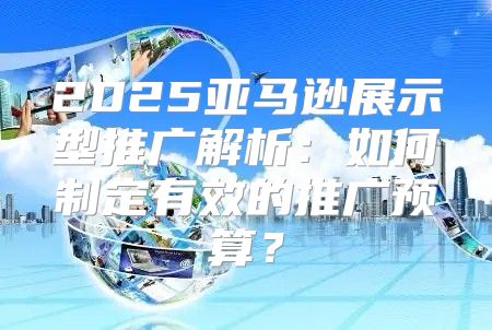 2025亚马逊展示型推广解析：如何制定有效的推广预算？