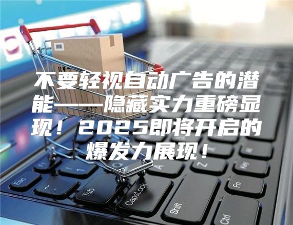 不要轻视自动广告的潜能——隐藏实力重磅显现！2025即将开启的爆发力展现！