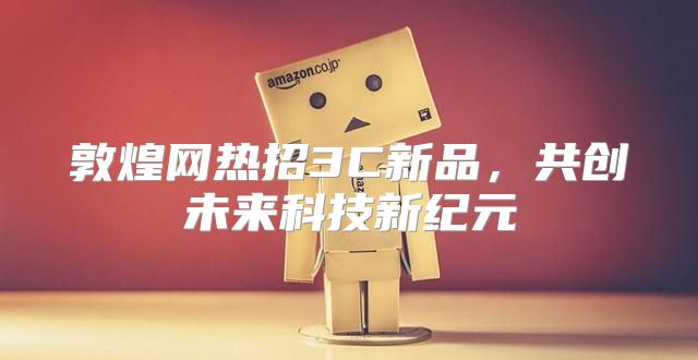 敦煌网热招3C新品，共创未来科技新纪元
