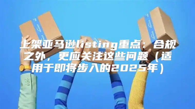 上架亚马逊listing重点：合规之外，更应关注这些问题适用于即将步入的2025年