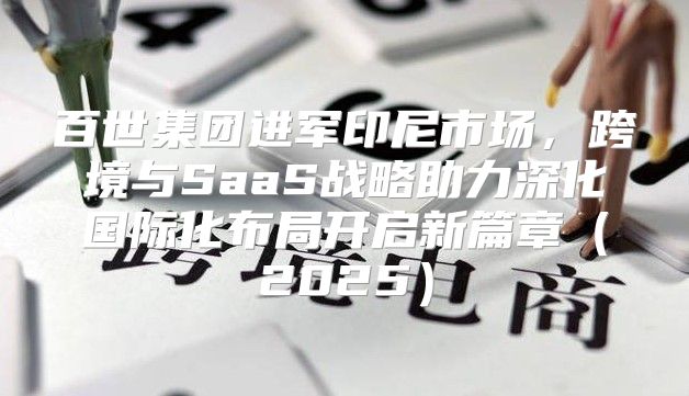 百世集团进军印尼市场，跨境与SaaS战略助力深化国际化布局开启新篇章2025