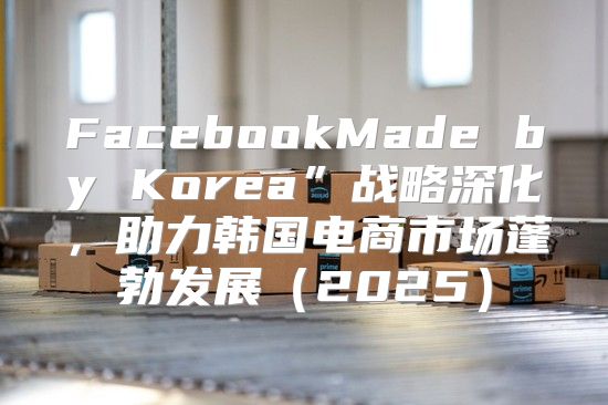 FacebookMade by Korea”战略深化，助力韩国电商市场蓬勃发展2025