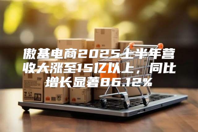 傲基电商2025上半年营收大涨至15亿以上，同比增长显著86.12%