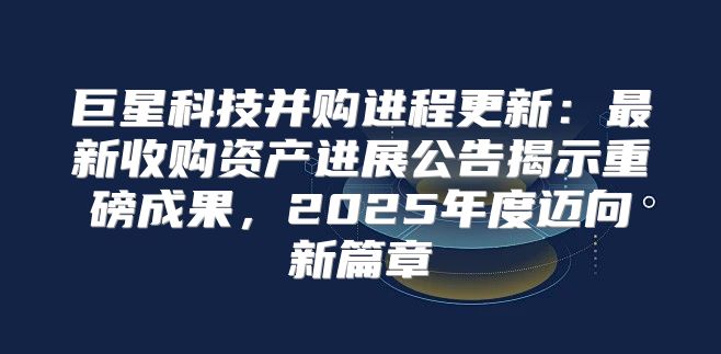 巨星科技并购进程更新：最新收购资产进展公告揭示重磅成果，2025年度迈向新篇章
