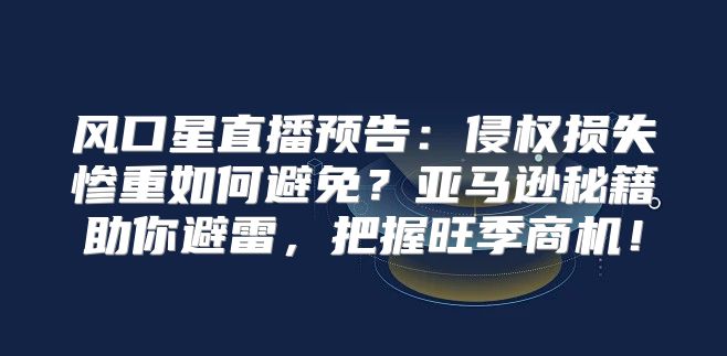 风口星直播预告：侵权损失惨重如何避免？亚马逊秘籍助你避雷，把握旺季商机！