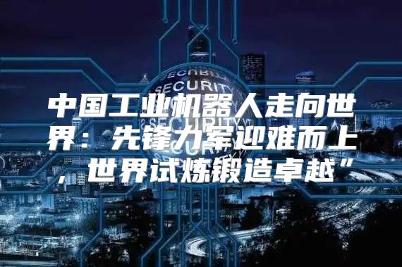 中国工业机器人走向世界：先锋力军迎难而上，世界试炼锻造卓越”