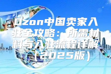 Ozon中国卖家入驻全攻略：所需材料与入驻流程详解2025版